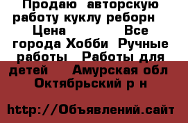 Продаю  авторскую работу куклу-реборн  › Цена ­ 27 000 - Все города Хобби. Ручные работы » Работы для детей   . Амурская обл.,Октябрьский р-н